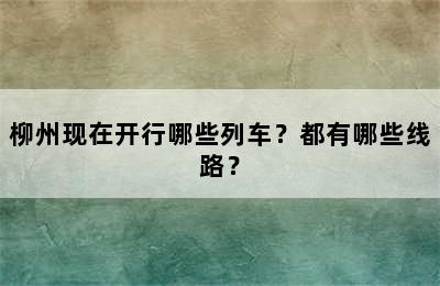 柳州现在开行哪些列车？都有哪些线路？