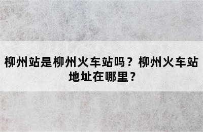 柳州站是柳州火车站吗？柳州火车站地址在哪里？