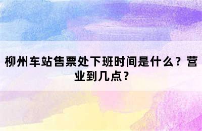 柳州车站售票处下班时间是什么？营业到几点？