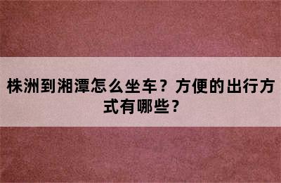 株洲到湘潭怎么坐车？方便的出行方式有哪些？