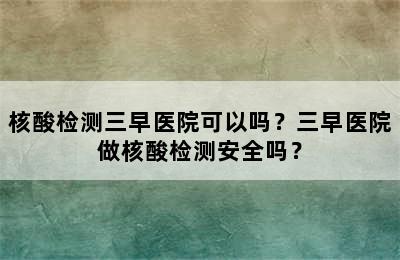 核酸检测三早医院可以吗？三早医院做核酸检测安全吗？
