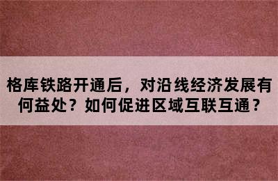 格库铁路开通后，对沿线经济发展有何益处？如何促进区域互联互通？