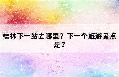桂林下一站去哪里？下一个旅游景点是？