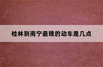 桂林到南宁最晚的动车是几点