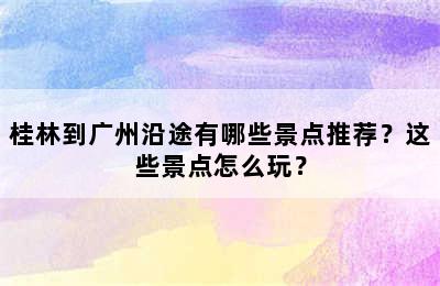 桂林到广州沿途有哪些景点推荐？这些景点怎么玩？