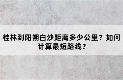 桂林到阳朔白沙距离多少公里？如何计算最短路线？