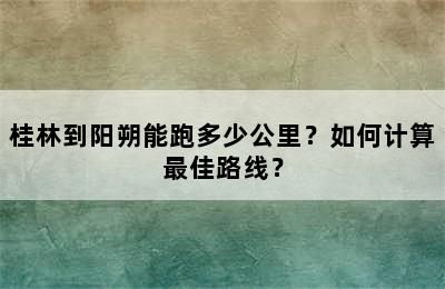 桂林到阳朔能跑多少公里？如何计算最佳路线？