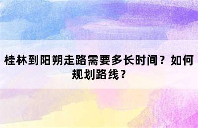 桂林到阳朔走路需要多长时间？如何规划路线？