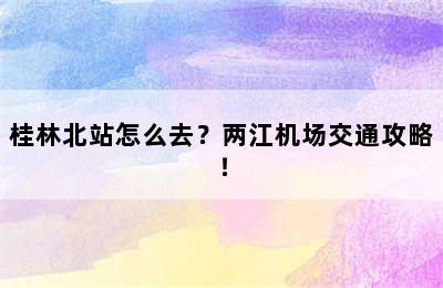 桂林北站怎么去？两江机场交通攻略！