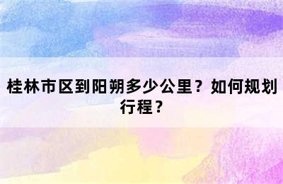 桂林市区到阳朔多少公里？如何规划行程？