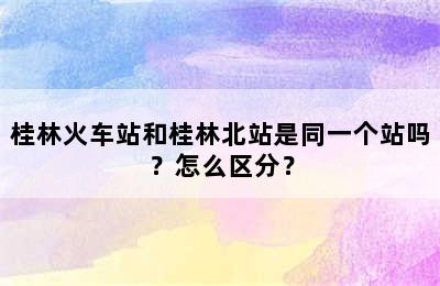 桂林火车站和桂林北站是同一个站吗？怎么区分？