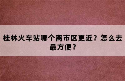 桂林火车站哪个离市区更近？怎么去最方便？