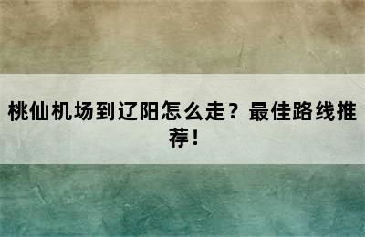 桃仙机场到辽阳怎么走？最佳路线推荐！