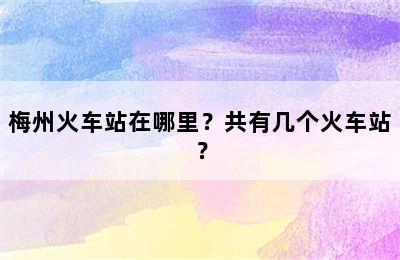 梅州火车站在哪里？共有几个火车站？