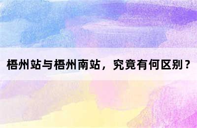 梧州站与梧州南站，究竟有何区别？