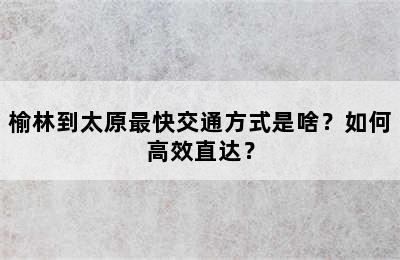榆林到太原最快交通方式是啥？如何高效直达？