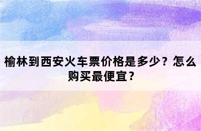 榆林到西安火车票价格是多少？怎么购买最便宜？