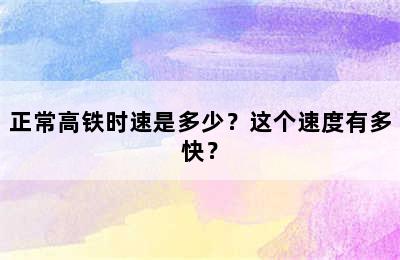 正常高铁时速是多少？这个速度有多快？