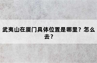 武夷山在厦门具体位置是哪里？怎么去？