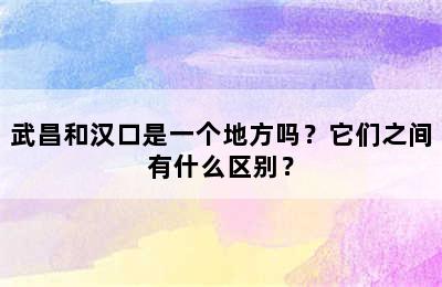 武昌和汉口是一个地方吗？它们之间有什么区别？