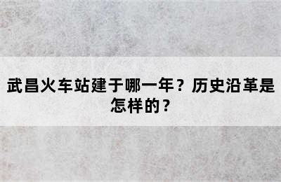 武昌火车站建于哪一年？历史沿革是怎样的？