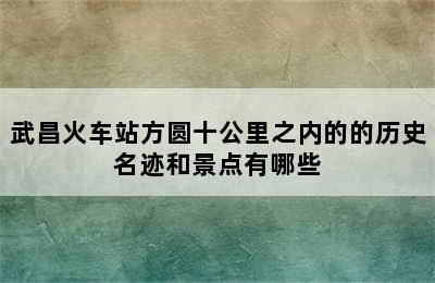 武昌火车站方圆十公里之内的的历史名迹和景点有哪些