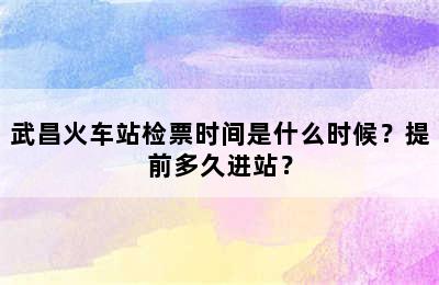 武昌火车站检票时间是什么时候？提前多久进站？