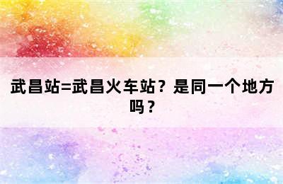 武昌站=武昌火车站？是同一个地方吗？
