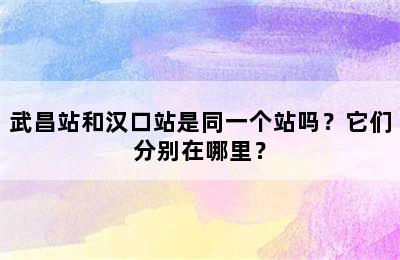 武昌站和汉口站是同一个站吗？它们分别在哪里？