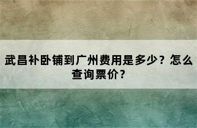 武昌补卧铺到广州费用是多少？怎么查询票价？