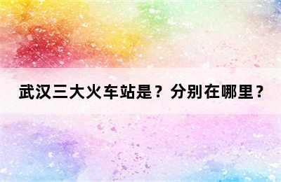 武汉三大火车站是？分别在哪里？