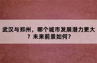 武汉与郑州，哪个城市发展潜力更大？未来前景如何？