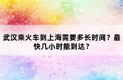武汉乘火车到上海需要多长时间？最快几小时能到达？