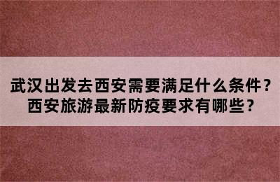 武汉出发去西安需要满足什么条件？西安旅游最新防疫要求有哪些？