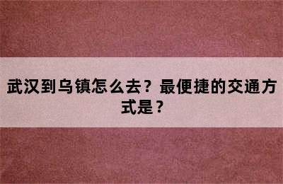 武汉到乌镇怎么去？最便捷的交通方式是？