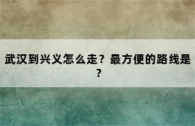 武汉到兴义怎么走？最方便的路线是？