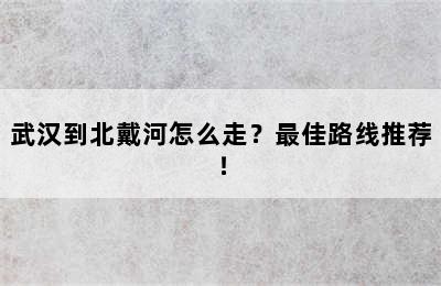 武汉到北戴河怎么走？最佳路线推荐！