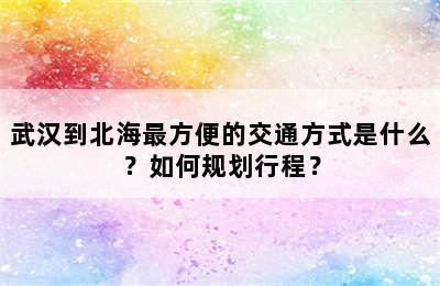 武汉到北海最方便的交通方式是什么？如何规划行程？