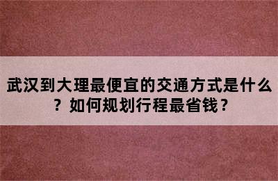 武汉到大理最便宜的交通方式是什么？如何规划行程最省钱？