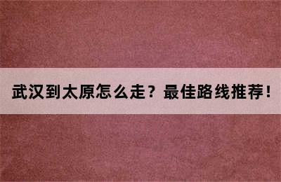 武汉到太原怎么走？最佳路线推荐！
