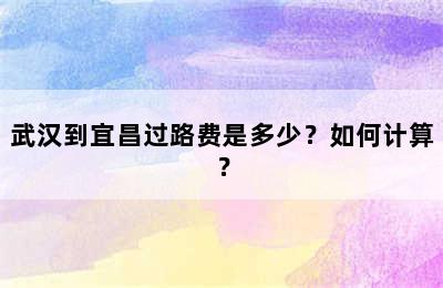 武汉到宜昌过路费是多少？如何计算？
