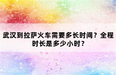 武汉到拉萨火车需要多长时间？全程时长是多少小时？