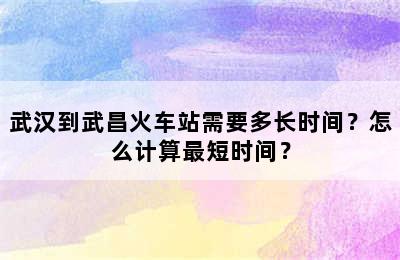 武汉到武昌火车站需要多长时间？怎么计算最短时间？
