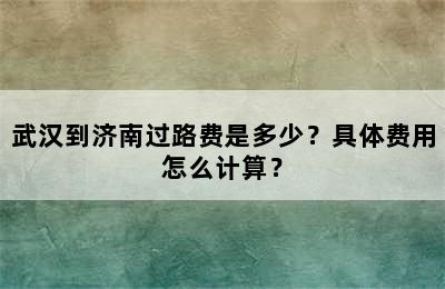 武汉到济南过路费是多少？具体费用怎么计算？
