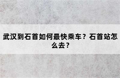 武汉到石首如何最快乘车？石首站怎么去？