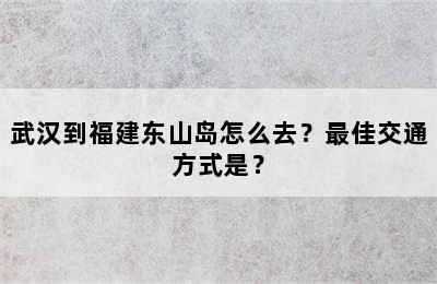 武汉到福建东山岛怎么去？最佳交通方式是？