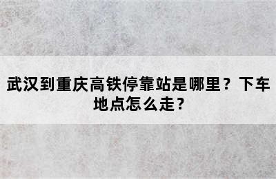 武汉到重庆高铁停靠站是哪里？下车地点怎么走？