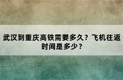 武汉到重庆高铁需要多久？飞机往返时间是多少？