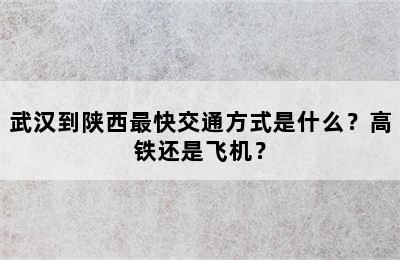 武汉到陕西最快交通方式是什么？高铁还是飞机？