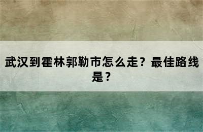 武汉到霍林郭勒市怎么走？最佳路线是？